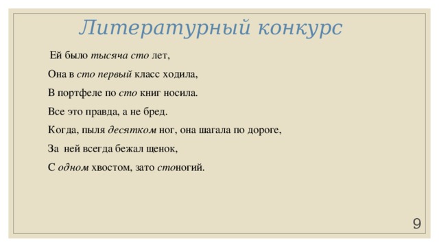 Литературный конкурс   Ей было тысяча сто лет, Она в сто первый класс ходила, В портфеле по сто книг носила. Все это правда, а не бред. Когда, пыля десятком ног, она шагала по дороге, За ней всегда бежал щенок, С одном хвостом, зато сто ногий. Она ловила каждый звук Своими десятью ушами, И десять загорелых рук Портфель и поводок держали. И десять темно-синих глаз Рассматривали мир привычно… Но станет все совсем обычным, Когда поймете наш рассказ.