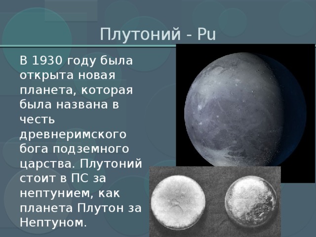Плутоний - Рu В 1930 году была открыта новая планета, которая была названа в честь древнеримского бога подземного царства. Плутоний стоит в ПС за нептунием, как планета Плутон за Нептуном.