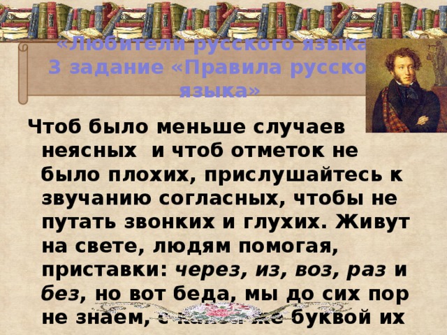 «Любители русского языка»  3 задание «Правила русского языка» Чтоб было меньше случаев неясных и чтоб отметок не было плохих, прислушайтесь к звучанию согласных, чтобы не путать звонких и глухих. Живут на свете, людям помогая, приставки: через, из, воз, раз и без , но вот беда, мы до сих пор не знаем, с какой же буквой их писать з иль с.