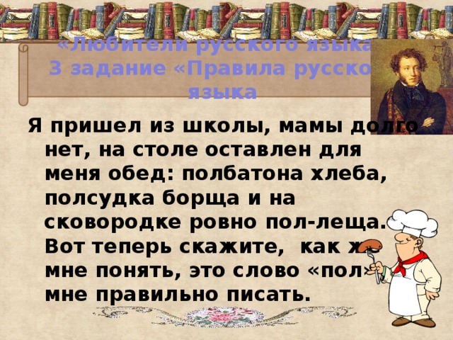 «Любители русского языка»  3 задание «Правила русского языка Я пришел из школы, мамы долго нет, на столе оставлен для меня обед: полбатона хлеба, полсудка борща и на сковородке ровно пол-леща. Вот теперь скажите, как же мне понять, это слово «пол» мне правильно писать.