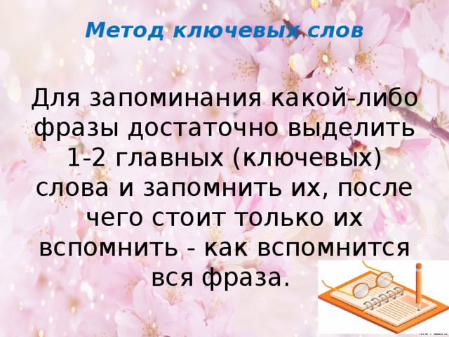 Метод ключевых слов   Для запоминания какой-либо фразы достаточно выделить 1-2 главных (ключевых) слова и запомнить их, после чего стоит только их вспомнить - как вспомнится вся фраза. 