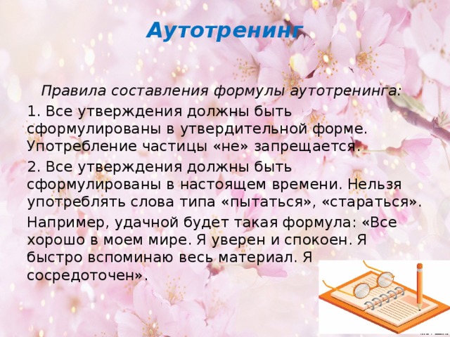 Аутотренинг    Правила составления формулы аутотренинга: 1. Все утверждения должны быть сформулированы в ут­вердительной форме. Употребление частицы «не» запрещается. 2. Все утверждения должны быть сформулированы в настоящем времени. Нельзя употреблять слова типа «пытаться», «стараться». Например, удачной будет такая формула: «Все хорошо в моем мире. Я уверен и спокоен. Я быстро вспоминаю весь материал. Я сосредоточен».