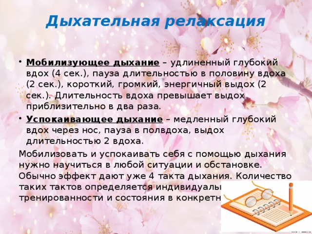 Дыхательная релаксация   Мобилизующее дыхание – удлиненный глубокий вдох (4 сек.), пауза длительностью в половину вдоха (2 сек.), короткий, громкий, энергичный выдох (2 сек.). Длительность вдоха превышает выдох приблизительно в два раза. Успокаивающее дыхание – медленный глубокий вдох через нос, пауза в полвдоха, выдох длительностью 2 вдоха. Мобилизовать и успокаивать себя с помощью дыхания нужно научиться в любой ситуации и обстановке. Обычно эффект дают уже 4 такта дыхания. Количество таких тактов определяется индивидуально с учетом тренированности и состояния в конкретной ситуации.