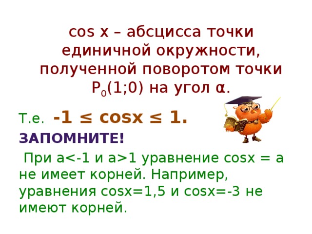 cos x – абсцисса точки единичной окружности, полученной поворотом точки Р 0 (1;0) на угол α. Т.е. -1 ≤ cosx ≤ 1. Запомните!  При a1 уравнение cosx = a не имеет корней. Например, уравнения cosx=1,5 и cosx=-3 не имеют корней. ≤≤
