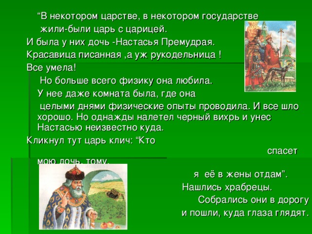 “ В некотором царстве, в некотором государстве  жили-были царь с царицей. И была у них дочь -Настасья Премудрая. Красавица писанная ,а уж рукодельница ! Все умела!  Но больше всего физику она любила.  У нее даже комната была, где она  целыми днями физические опыты проводила. И все шло хорошо. Но однажды налетел черный вихрь и унес Настасью неизвестно куда. Кликнул тут царь клич: “Кто спасет мою дочь, тому,  я её в жены отдам”.  Нашлись храбрецы. . Собрались они в дорогу  и пошли, куда глаза глядят.