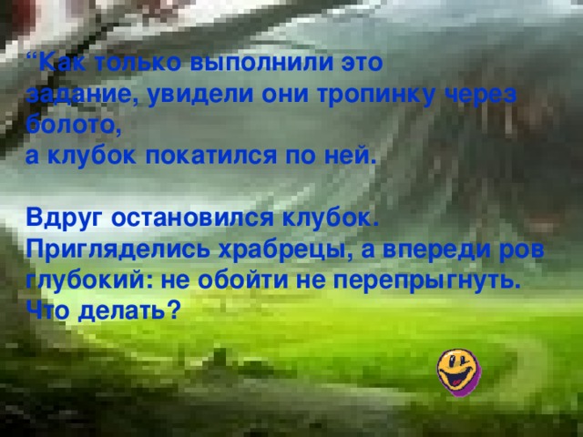 “ Как только выполнили это задание, увидели они тропинку через болото, а клубок покатился по ней.  Вдруг остановился клубок. Пригляделись храбрецы, а впереди ров глубокий: не обойти не перепрыгнуть. Что делать?