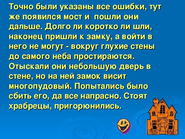 Точно были указаны все ошибки, тут же появился мост и пошли они дальше. Долго ли коротко ли шли, наконец пришли к замку, а войти в него не мо гу т - вокруг глухие стены до самого неба простираются. Отыскали они небольшую дверь в стене, но на ней замок висит многопудовый. Попытались было сбить его, да все напрасно. Сто я т храбрецы, пригорюнились.