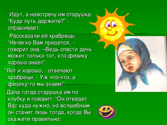 Идут, а навстречу им старушка. “Куда путь держите?” - спрашивает.  Рассказали ей храбрецы. “Нелегко Вам придется, - говорит она. –Ведь спасти дочь может только тот, кто физику хорошо знает”. “ Вот и хорошо, - отвечают храбрецы. - Уж что-что, а физику-то мы знаем!”  Дала тогда старушка им по клубку и говорит: “Он отведет Вас куда нужно, но волшебным он станет лишь тогда, когда Вы скажете правильно: