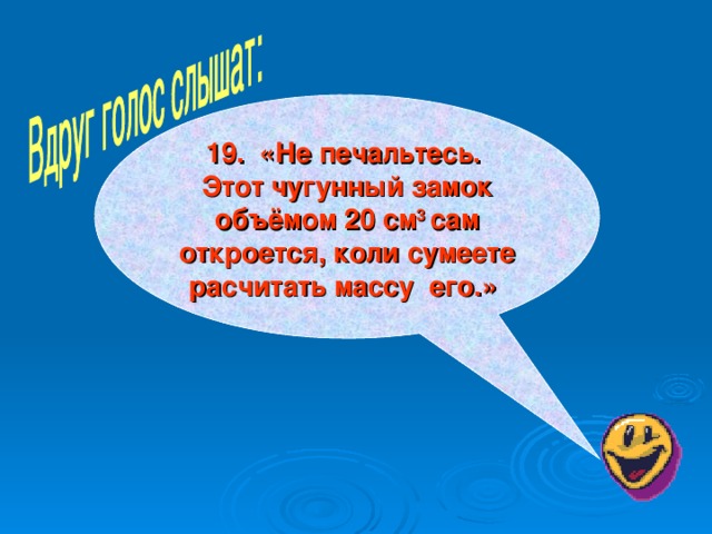 19. «Не печальтесь. Этот чугунный замок объёмом 20 см 3 сам откроется, коли сумеете расчитать массу его.»