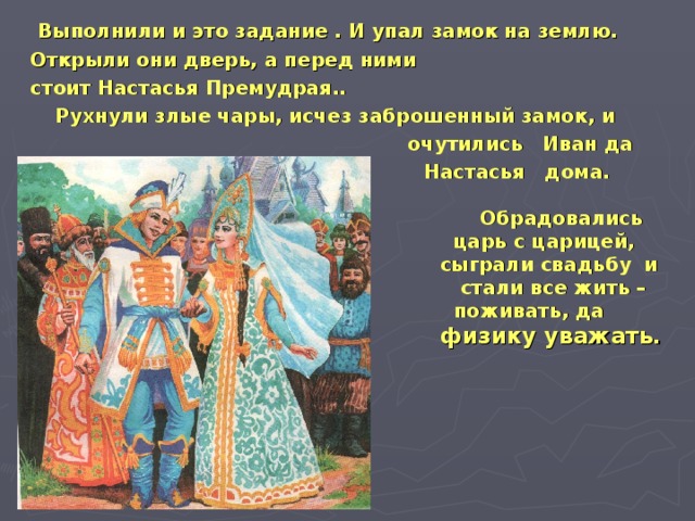 Выполнили и это задание . И упал замок на землю. Открыли они дверь, а перед ними стоит Настасья Премудрая.. Рухнули злые чары, исчез заброшенный замок, и  очутились Иван да  Настасья дома.   Обрадовались  царь с царицей,  сыграли свадьбу и  стали все жить –  поживать, да  физику уважать.