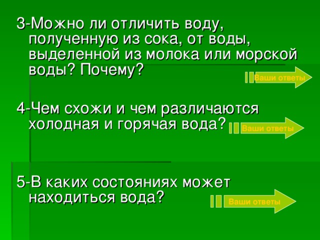 3-Можно ли отличить воду, полученную из сока, от воды, выделенной из молока или морской воды? Почему? 4-Чем схожи и чем различаются холодная и горячая вода? 5-В каких состояниях может находиться вода? Ваши ответы Ваши ответы Ваши ответы