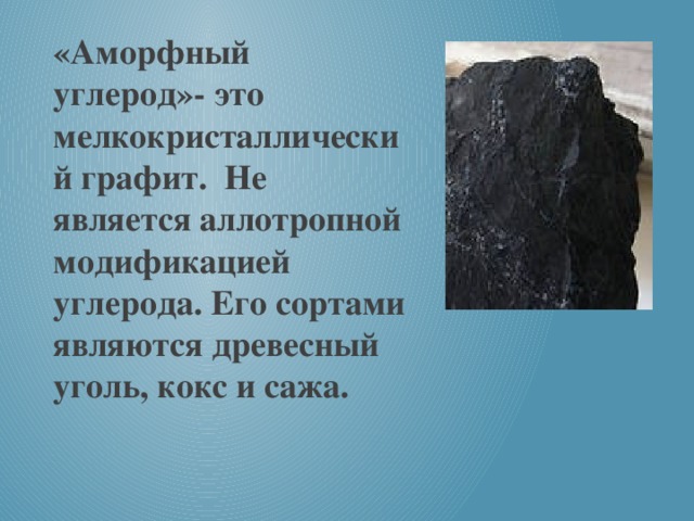 «Аморфный углерод»- это мелкокристаллический графит. Не является аллотропной модификацией углерода. Его сортами являются древесный уголь, кокс и сажа.