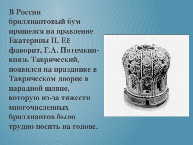 В России бриллиантовый бум пришелся на правление Екатерины II. Её фаворит, Г.А. Потемкин-князь Таврический, появился на празднике в Таврическом дворце в парадной шляпе, которую из-за тяжести многочисленных бриллиантов было трудно носить на голове.