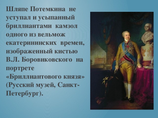 Шляпе Потемкина не уступал и усыпанный бриллиантами камзол одного из вельмож екатерининских времен, изображенный кистью В.Л. Боровиковского на портрете «Бриллиантового князя» (Русский музей, Санкт- Петербург).