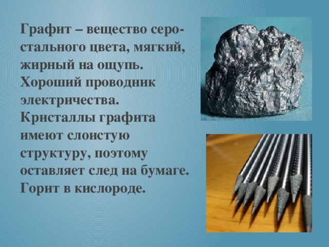 Графит – вещество серо-стального цвета, мягкий, жирный на ощупь. Хороший проводник электричества. Кристаллы графита имеют слоистую структуру, поэтому оставляет след на бумаге. Горит в кислороде.