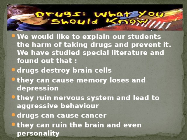 We would like to explain our students the harm of taking drugs and prevent it. We have studied special literature and found out that : drugs destroy brain cells they can cause memory loses and depression they ruin nervous system and lead to aggressive behaviour drugs can cause cancer they can ruin the brain and even personality