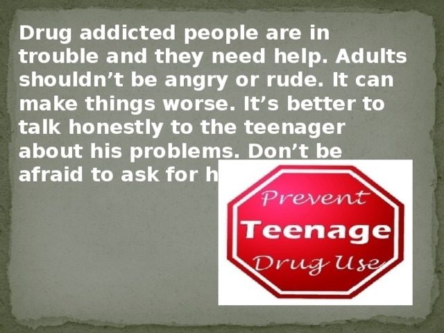 Drug addicted people are in trouble and they need help. Adults shouldn’t be angry or rude. It can make things worse. It’s better to talk honestly to the teenager about his problems. Don’t be afraid to ask for help.