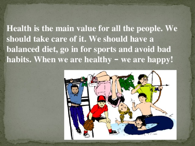 Health is the main value for all the people. We should take care of it. We should have a balanced diet, go in for sports and avoid bad habits. When we are healthy – we are happy!