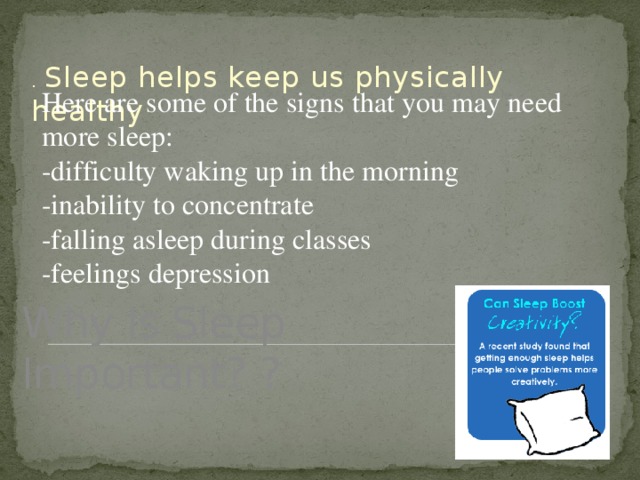 . Sleep helps keep us physically healthy Here are some of the signs that you may need more sleep: -difficulty waking up in the morning -inability to concentrate -falling asleep during classes -feelings depression Why Is Sleep Important? ?