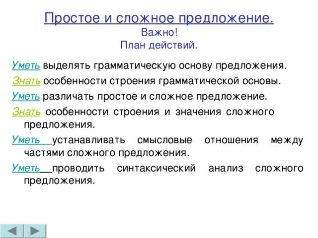 Простое и сложное предложение.  Важно!  План действий. Уметь выделять грамматическую основу предложения. Знать особенности строения грамматической основы. Уметь различать простое и сложное предложение. Знать особенности строения и значения сложного предложения. Уметь устанавливать смысловые отношения между частями сложного предложения. Уметь  проводить синтаксический анализ сложного предложения.