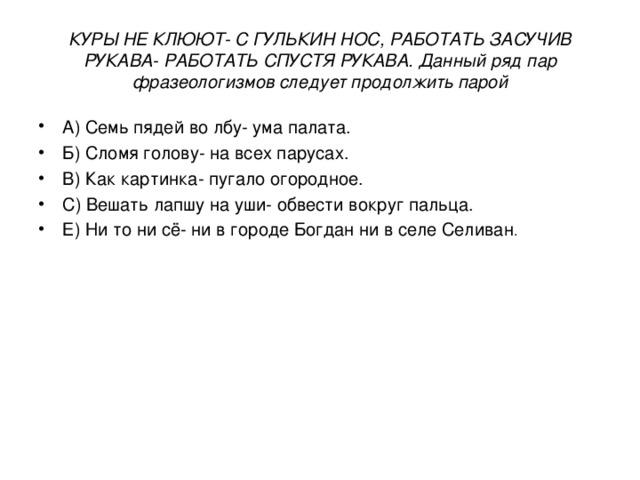 КУРЫ НЕ КЛЮЮТ- С ГУЛЬКИН НОС, РАБОТАТЬ ЗАСУЧИВ РУКАВА- РАБОТАТЬ СПУСТЯ РУКАВА. Данный ряд пар фразеологизмов следует продолжить парой