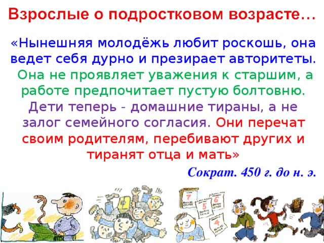 «Нынешняя молодёжь любит роскошь, она ведет себя дурно и презирает авторитеты. Она не проявляет уважения к старшим, а работе предпочитает пустую болтовню. Дети теперь - домашние тираны, а не залог семейного согласия. Они перечат своим родителям, перебивают других и тиранят отца и мать» Сократ. 450 г. до н. э.