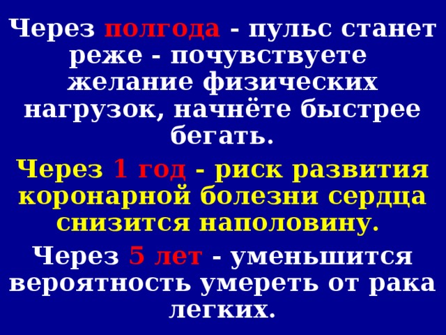 Через полгода - пульс станет реже - почувствуете желание физических нагрузок, начнёте быстрее бегать. Через 1 год - риск развития коронарной болезни сердца снизится наполовину. Через 5 лет - уменьшится вероятность умереть от рака легких.