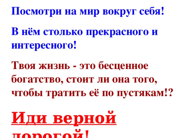 Посмотри на мир вокруг себя! В нём столько прекрасного и интересного! Твоя жизнь - это бесценное богатство, стоит ли она того, чтобы тратить её по пустякам!? Иди верной дорогой!