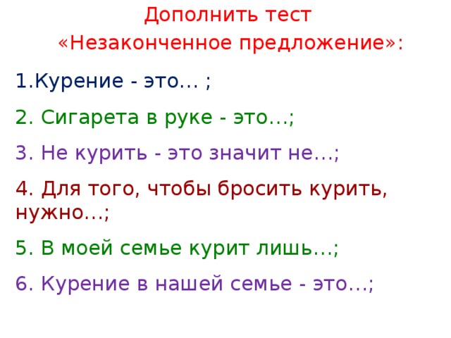 Дополнить тест «Незаконченное предложение»: Курение - это… ; 2. Сигарета в руке - это…; 3. Не курить - это значит не…; 4. Для того, чтобы бросить курить, нужно…; 5. В моей семье курит лишь…; 6. Курение в нашей семье - это…; 