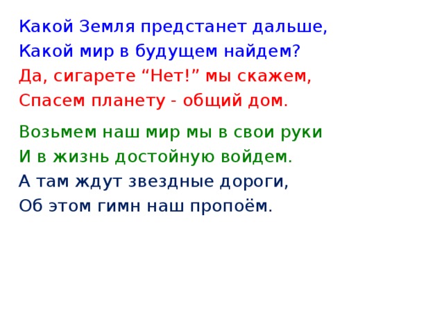 Какой Земля предстанет дальше, Какой мир в будущем найдем? Да, сигарете “Нет!” мы скажем, Спасем планету - общий дом.   Возьмем наш мир мы в свои руки И в жизнь достойную войдем. А там ждут звездные дороги, Об этом гимн наш пропоём.