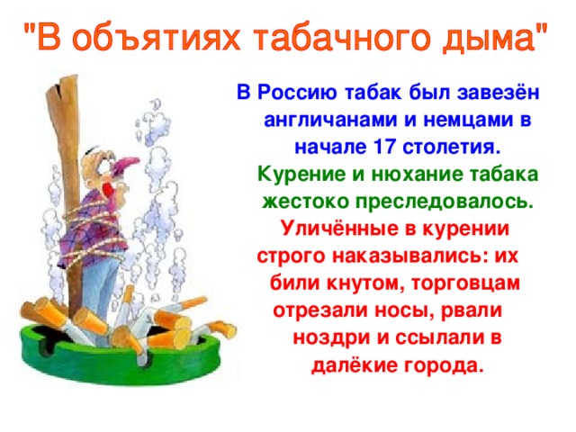 В Россию табак был завезён англичанами и немцами в начале 17 столетия. Курение и нюхание табака жестоко преследовалось. Уличённые в курении строго наказывались: их били кнутом, торговцам отрезали носы, рвали ноздри и ссылали в далёкие города.