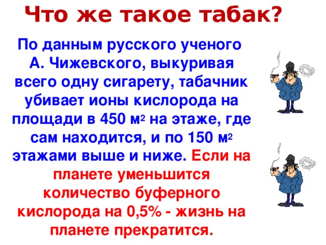 Что же такое табак? ? По данным русского ученого А. Чижевского, выкуривая всего одну сигарету, табачник убивает ионы кислорода на площади в 450 м 2 на этаже, где сам находится, и по 150 м 2 этажами выше и ниже. Если на планете уменьшится количество буферного кислорода на 0,5% - жизнь на планете прекратится.