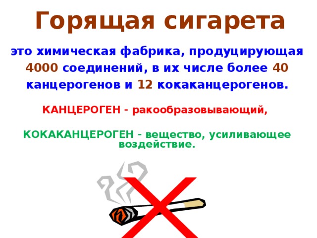 Горящая сигарета  это химическая фабрика, продуцирующая 4000 соединений, в их числе более 40 канцерогенов и  12 кокаканцерогенов.  КАНЦЕРОГЕН - ракообразовывающий,  КОКАКАНЦЕРОГЕН - вещество, усиливающее воздействие.