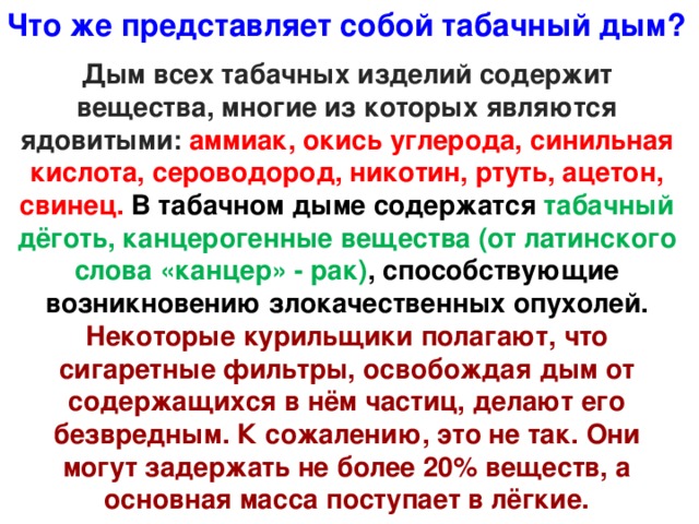 Что же представляет собой табачный дым? Дым всех табачных изделий содержит вещества, многие из которых являются ядовитыми: аммиак, окись углерода, синильная кислота, сероводород, никотин, ртуть, ацетон, свинец. В табачном дыме содержатся табачный дёготь, канцерогенные вещества (от латинского слова «канцер» - рак) , способствующие возникновению злокачественных опухолей. Некоторые курильщики полагают, что сигаретные фильтры, освобождая дым от содержащихся в нём частиц, делают его безвредным. К сожалению, это не так. Они могут задержать не более 20% веществ, а основная масса поступает в лёгкие.