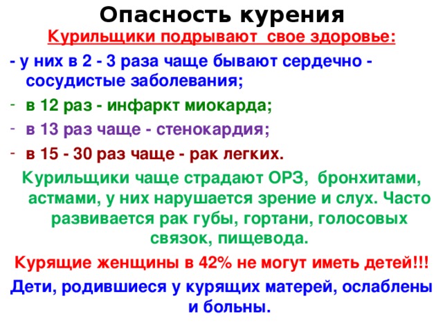 Опасность курения Курильщики подрывают свое здоровье: - у них в 2 - 3 раза чаще бывают сердечно - сосудистые заболевания; в 12 раз - инфаркт миокарда; в 13 раз чаще - стенокардия; в 15 - 30 раз чаще - рак легких. Курильщики чаще страдают ОРЗ, бронхитами, астмами, у них нарушается зрение и слух. Часто развивается рак губы, гортани, голосовых связок, пищевода. Курящие женщины в 42% не могут иметь детей!!! Дети, родившиеся у курящих матерей, ослаблены и больны.