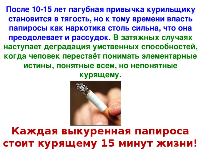 После 10-15 лет пагубная привычка курильщику становится в тягость, но к тому времени власть папиросы как наркотика столь сильна, что она преодолевает и рассудок. В затяжных случаях наступает деградация умственных способностей, когда человек перестаёт понимать элементарные истины, понятные всем, но непонятные курящему. Каждая выкуренная папироса стоит курящему 15 минут жизни!