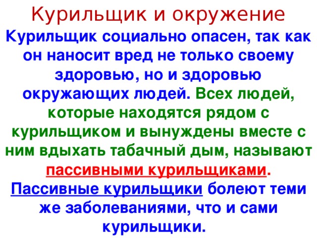 Курильщик и окружение Курильщик социально опасен, так как он наносит вред не только своему здоровью, но и здоровью окружающих людей. Всех людей, которые находятся рядом с курильщиком и вынуждены вместе с ним вдыхать табачный дым, называют пассивными курильщиками . Пассивные курильщики болеют теми же заболеваниями, что и сами курильщики.  