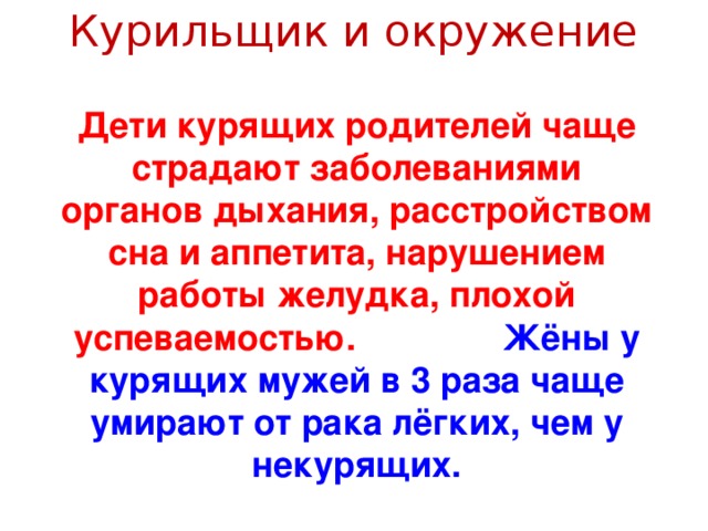 Курильщик и окружение Дети курящих родителей чаще страдают заболеваниями органов дыхания, расстройством сна и аппетита, нарушением работы желудка, плохой успеваемостью. Жёны у курящих мужей в 3 раза чаще умирают от рака лёгких, чем у некурящих.