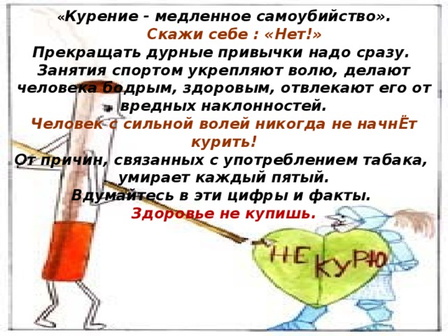 « Курение - медленное самоубийство».  Скажи себе : «Нет!» Прекращать дурные привычки надо сразу. Занятия спортом укрепляют волю, делают человека бодрым, здоровым, отвлекают его от вредных наклонностей. Человек с сильной волей никогда не начнЁт курить! От причин, связанных с употреблением табака, умирает каждый пятый. Вдумайтесь в эти цифры и факты. Здоровье не купишь.