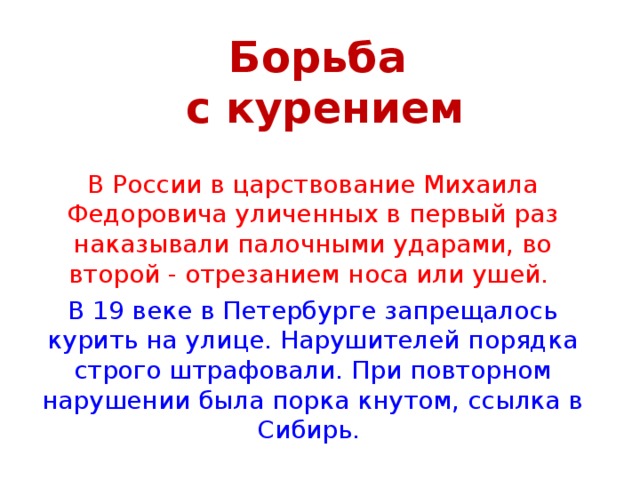 Борьба  с курением В России в царствование Михаила Федоровича уличенных в первый раз наказывали палочными ударами, во второй - отрезанием носа или ушей. В 19 веке в Петербурге запрещалось курить на улице. Нарушителей порядка строго штрафовали. При повторном нарушении была порка кнутом, ссылка в Сибирь.