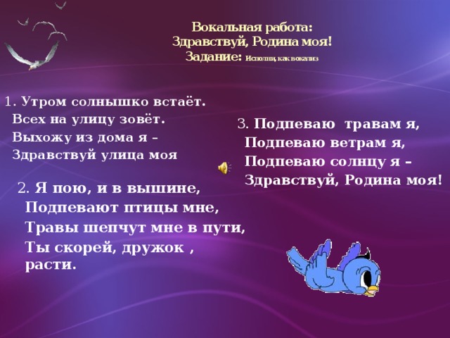 Вокальная работа:  Здравствуй, Родина моя!  Задание: Исполни, как вокализ 1. Утром солнышко встаёт.  Всех на улицу зовёт.  Выхожу из дома я –  Здравствуй улица моя 3. Подпеваю травам я,  Подпеваю ветрам я,  Подпеваю солнцу я –  Здравствуй, Родина моя!  2. Я пою, и в вышине,  Подпевают птицы мне,  Травы шепчут мне в пути,  Ты скорей, дружок , расти.