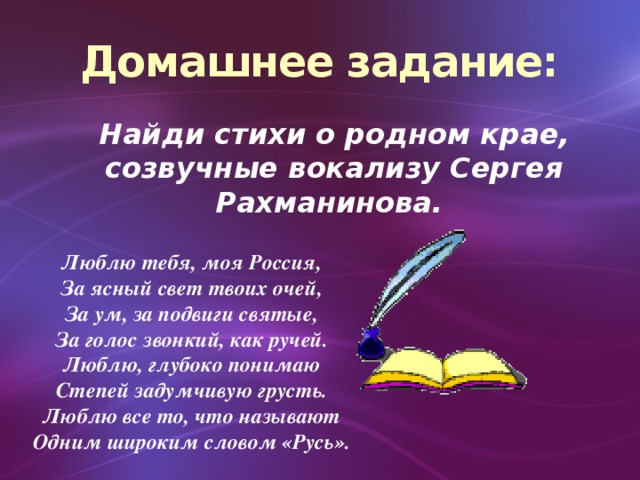 Домашнее задание:  Найди стихи о родном крае, созвучные вокализу Сергея Рахманинова. Люблю тебя, моя Россия, За ясный свет твоих очей, За ум, за подвиги святые, За голос звонкий, как ручей. Люблю, глубоко понимаю Степей задумчивую грусть. Люблю все то, что называют Одним широким словом «Русь».