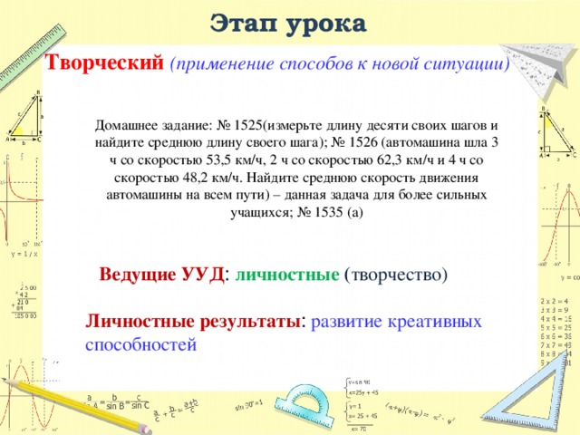 Этап урока Творческий (применение способов к новой ситуации) Домашнее задание: № 1525(измерьте длину десяти своих шагов и найдите среднюю длину своего шага); № 1526 (автомашина шла 3 ч со скоростью 53,5 км/ч, 2 ч со скоростью 62,3 км/ч и 4 ч со скоростью 48,2 км/ч. Найдите среднюю скорость движения автомашины на всем пути) – данная задача для более сильных учащихся; № 1535 (а) Ведущие УУД : личностные ( творчество) Личностные результаты : развитие креативных способностей