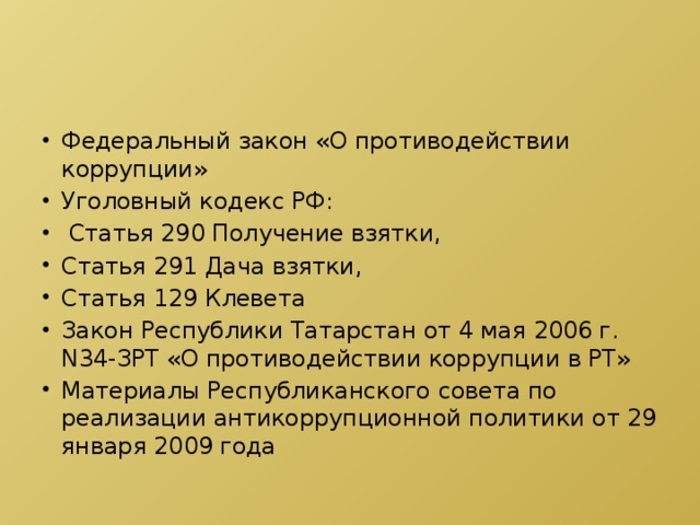 Федеральный закон «О противодействии коррупции» Уголовный кодекс РФ:  Статья 290 Получение взятки, Статья 291 Дача взятки, Статья 129 Клевета Закон Республики Татарстан от 4 мая 2006 г. N34-ЗРТ «О противодействии коррупции в РТ» Материалы Республиканского совета по реализации антикоррупционной политики от 29 января 2009 года