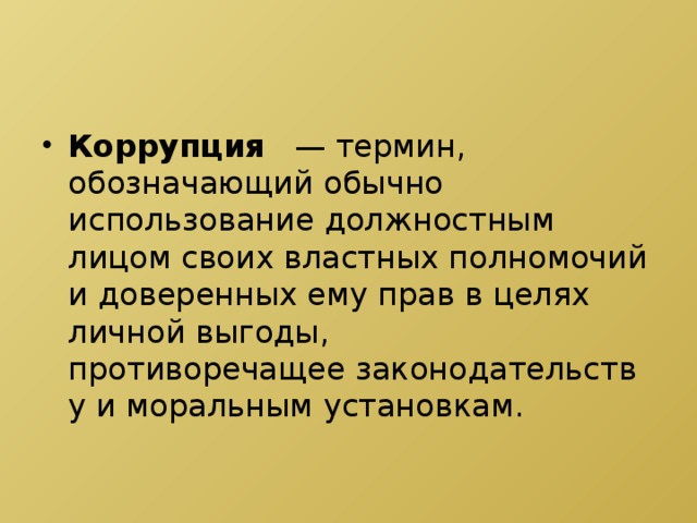 Коррупция    — термин, обозначающий обычно использование должностным лицом своих властных полномочий и доверенных ему прав в целях личной выгоды, противоречащее законодательству и моральным установкам.