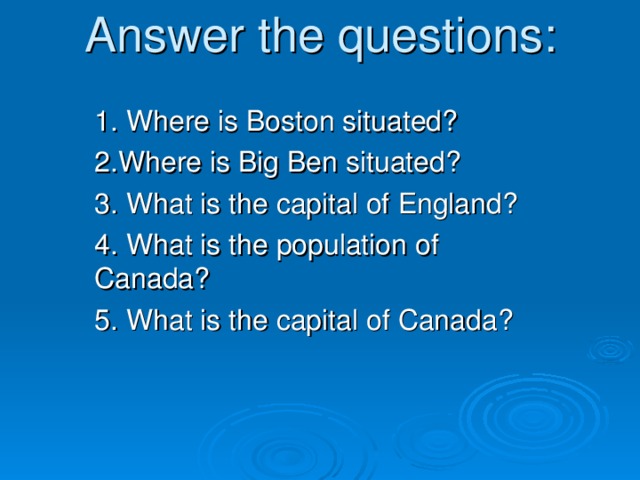Answer the questions: 1. Where is Boston situated? 2.Where is Big Ben situated? 3. What is the capital of England ? 4. What is the population of Canada?  5. What is the capital of Canada ?