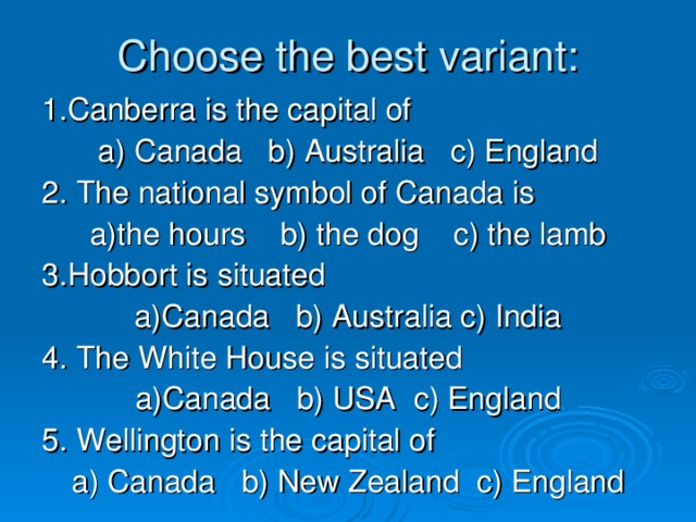 Choose the best variant: 1.Canberra is the capital of a) Canada b) Australia c) England 2. The national symbol of Canada is a)the hours b) the dog c) the lamb 3.Hobbort is situated a) Canada b) Australia c) India 4. The White House is situated a) Canada b) USA c) England 5. Wellington is the capital of a) Canada b) New Zealand c) England