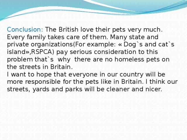 Conclusion: The British love their pets very much. Every family takes care of them. Many state and private organizations(For example: « Dog`s and cat`s island»,RSPCA) pay serious consideration to this problem that`s why there are no homeless pets on the streets in Britain. I want to hope that everyone in our country will be more responsible for the pets like in Britain. I think our streets, yards and parks will be cleaner and nicer.