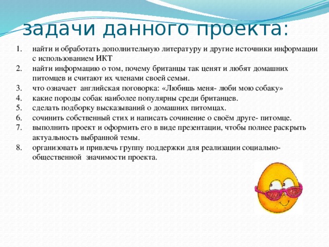 найти и обработать дополнительную литературу и другие источники информации с использованием ИКТ найти информацию о том, почему британцы так ценят и любят домашних питомцев и считают их членами своей семьи. что означает английская поговорка: «Любишь меня- люби мою собаку» какие породы собак наиболее популярны среди британцев. сделать подборку высказываний о домашних питомцах. сочинить собственный стих и написать сочинение о своём друге- питомце. выполнить проект и оформить его в виде презентации, чтобы полнее раскрыть актуальность выбранной темы. организовать и привлечь группу поддержки для реализации социально- общественной значимости проекта.