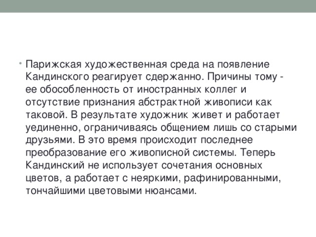 Парижская художественная среда на появление Кандинского реагирует сдержанно. Причины тому - ее обособленность от иностранных коллег и отсутствие признания абстрактной живописи как таковой. В результате художник живет и работает уединенно, ограничиваясь общением лишь со старыми друзьями. В это время происходит последнее преобразование его живописной системы. Теперь Кандинский не использует сочетания основных цветов, а работает с неяркими, рафинированными, тончайшими цветовыми нюансами.